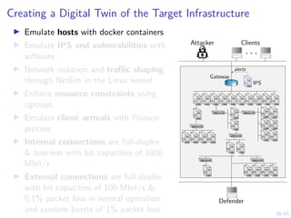 39/43
Creating a Digital Twin of the Target Infrastructure
I Emulate hosts with docker containers
I Emulate IPS and vulnerabilities with
software
I Network isolation and traffic shaping
through NetEm in the Linux kernel
I Enforce resource constraints using
cgroups.
I Emulate client arrivals with Poisson
process
I Internal connections are full-duplex
 loss-less with bit capacities of 1000
Mbit/s
I External connections are full-duplex
with bit capacities of 100 Mbit/s 
0.1% packet loss in normal operation
and random bursts of 1% packet loss
Attacker Clients
. . .
Defender
1 IPS
1
alerts
Gateway
7 8 9 10 11
6
5
4
3
2
12
13 14 15 16
17
18
19
21
23
20
22
24
25 26
27 28 29 30 31
 