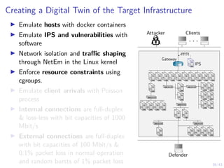 39/43
Creating a Digital Twin of the Target Infrastructure
I Emulate hosts with docker containers
I Emulate IPS and vulnerabilities with
software
I Network isolation and traffic shaping
through NetEm in the Linux kernel
I Enforce resource constraints using
cgroups.
I Emulate client arrivals with Poisson
process
I Internal connections are full-duplex
 loss-less with bit capacities of 1000
Mbit/s
I External connections are full-duplex
with bit capacities of 100 Mbit/s 
0.1% packet loss in normal operation
and random bursts of 1% packet loss
Attacker Clients
. . .
Defender
1 IPS
1
alerts
Gateway
7 8 9 10 11
6
5
4
3
2
12
13 14 15 16
17
18
19
21
23
20
22
24
25 26
27 28 29 30 31
 
