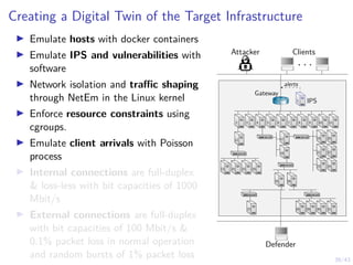 39/43
Creating a Digital Twin of the Target Infrastructure
I Emulate hosts with docker containers
I Emulate IPS and vulnerabilities with
software
I Network isolation and traffic shaping
through NetEm in the Linux kernel
I Enforce resource constraints using
cgroups.
I Emulate client arrivals with Poisson
process
I Internal connections are full-duplex
 loss-less with bit capacities of 1000
Mbit/s
I External connections are full-duplex
with bit capacities of 100 Mbit/s 
0.1% packet loss in normal operation
and random bursts of 1% packet loss
Attacker Clients
. . .
Defender
1 IPS
1
alerts
Gateway
7 8 9 10 11
6
5
4
3
2
12
13 14 15 16
17
18
19
21
23
20
22
24
25 26
27 28 29 30 31
 