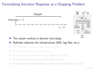 4/43
Formulating Intrusion Response as a Stopping Problem
time-step t = 1
t
t = T
Episode
Attacker Clients
. . .
Defender
1 IDS
1
alerts
Gateway
7 8 9 10 11
6
5
4
3
2
12
13 14 15 16
17
18
19
21
23
20
22
24
25 26
27 28 29 30 31
I The system evolves in discrete time-steps.
I Defender observes the infrastructure (IDS, log files, etc.).
I An intrusion occurs at an unknown time.
I The defender can make L stops.
I Each stop is associated with a defensive action
I The final stop shuts down the infrastructure.
I Based on the observations, when is it optimal to stop?
 