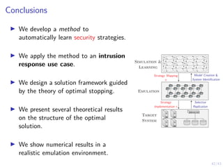 42/43
Conclusions
I We develop a method to
automatically learn security strategies.
I We apply the method to an intrusion
response use case.
I We design a solution framework guided
by the theory of optimal stopping.
I We present several theoretical results
on the structure of the optimal
solution.
I We show numerical results in a
realistic emulation environment.
s1,1 s1,2 s1,3 . . . s1,n
s2,1 s2,2 s2,3 . . . s2,n
.
.
.
.
.
.
.
.
.
.
.
.
.
.
.
Emulation
Target
System
Model Creation 
System Identification
Strategy Mapping
π
Selective
Replication
Strategy
Implementation π
Simulation 
Learning
 