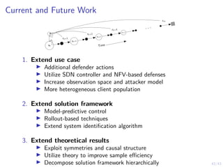 43/43
Current and Future Work
Time
st
st+1
st+2
st+3
. . .
rt+1
rt+2
rt+3
rrT
1. Extend use case
I Additional defender actions
I Utilize SDN controller and NFV-based defenses
I Increase observation space and attacker model
I More heterogeneous client population
2. Extend solution framework
I Model-predictive control
I Rollout-based techniques
I Extend system identification algorithm
3. Extend theoretical results
I Exploit symmetries and causal structure
I Utilize theory to improve sample efficiency
I Decompose solution framework hierarchically
 