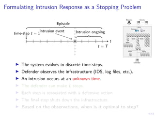 4/43
Formulating Intrusion Response as a Stopping Problem
Intrusion event
time-step t = 1 Intrusion ongoing
t
t = T
Episode
Attacker Clients
. . .
Defender
1 IDS
1
alerts
Gateway
7 8 9 10 11
6
5
4
3
2
12
13 14 15 16
17
18
19
21
23
20
22
24
25 26
27 28 29 30 31
I The system evolves in discrete time-steps.
I Defender observes the infrastructure (IDS, log files, etc.).
I An intrusion occurs at an unknown time.
I The defender can make L stops.
I Each stop is associated with a defensive action
I The final stop shuts down the infrastructure.
I Based on the observations, when is it optimal to stop?
 
