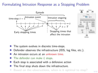 4/43
Formulating Intrusion Response as a Stopping Problem
Intrusion event
time-step t = 1 Intrusion ongoing
t
t = T
Early stopping times Stopping times that
affect the intrusion
Episode
Attacker Clients
. . .
Defender
1 IDS
1
alerts
Gateway
7 8 9 10 11
6
5
4
3
2
12
13 14 15 16
17
18
19
21
23
20
22
24
25 26
27 28 29 30 31
I The system evolves in discrete time-steps.
I Defender observes the infrastructure (IDS, log files, etc.).
I An intrusion occurs at an unknown time.
I The defender can make L stops.
I Each stop is associated with a defensive action
I The final stop shuts down the infrastructure.
I Based on the observations, when is it optimal to stop?
 