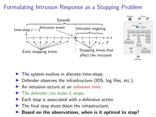 4/43
Formulating Intrusion Response as a Stopping Problem
Intrusion event
time-step t = 1 Intrusion ongoing
t
t = T
Early stopping times Stopping times that
affect the intrusion
Episode
Attacker Clients
. . .
Defender
1 IDS
1
alerts
Gateway
7 8 9 10 11
6
5
4
3
2
12
13 14 15 16
17
18
19
21
23
20
22
24
25 26
27 28 29 30 31
I The system evolves in discrete time-steps.
I Defender observes the infrastructure (IDS, log files, etc.).
I An intrusion occurs at an unknown time.
I The defender can make L stops.
I Each stop is associated with a defensive action
I The final stop shuts down the infrastructure.
I Based on the observations, when is it optimal to stop?
 
