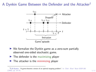 6/43
A Dynkin Game Between the Defender and the Attacker1
Attacker
Defender
t = 1
t = T
τ1,1 τ1,2 τ1,3
τ2,1
t
Stopped
Game episode
Intrusion
I We formalize the Dynkin game as a zero-sum partially
observed one-sided stochastic game.
I The defender is the maximizing player
I The attacker is the minimizing player
1
E.B Dynkin. “A game-theoretic version of an optimal stopping problem”. In: Dokl. Akad. Nauk SSSR 385
(1969), pp. 16–19.
 