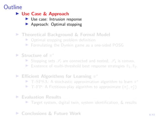 8/43
Outline
I Use Case & Approach
I Use case: Intrusion response
I Approach: Optimal stopping
I Theoretical Background & Formal Model
I Optimal stopping problem definition
I Formulating the Dynkin game as a one-sided POSG
I Structure of π∗
I Stopping sets Sl are connected and nested, S1 is convex.
I Existence of multi-threshold best response strategies π̃1, π̃2.
I Efficient Algorithms for Learning π∗
I T-SPSA: A stochastic approximation algorithm to learn π∗
I T-FP: A Fictitious-play algorithm to approximate (π∗
1 , π∗
2 )
I Evaluation Results
I Target system, digital twin, system identification, & results
I Conclusions & Future Work
 
