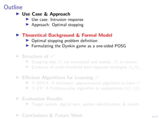 8/43
Outline
I Use Case & Approach
I Use case: Intrusion response
I Approach: Optimal stopping
I Theoretical Background & Formal Model
I Optimal stopping problem definition
I Formulating the Dynkin game as a one-sided POSG
I Structure of π∗
I Stopping sets Sl are connected and nested, S1 is convex.
I Existence of multi-threshold best response strategies π̃1, π̃2.
I Efficient Algorithms for Learning π∗
I T-SPSA: A stochastic approximation algorithm to learn π∗
I T-FP: A Fictitious-play algorithm to approximate (π∗
1 , π∗
2 )
I Evaluation Results
I Target system, digital twin, system identification, & results
I Conclusions & Future Work
 