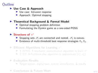 8/43
Outline
I Use Case & Approach
I Use case: Intrusion response
I Approach: Optimal stopping
I Theoretical Background & Formal Model
I Optimal stopping problem definition
I Formulating the Dynkin game as a one-sided POSG
I Structure of π∗
I Stopping sets Sl are connected and nested, S1 is convex.
I Existence of multi-threshold best response strategies π̃1, π̃2.
I Efficient Algorithms for Learning π∗
I T-SPSA: A stochastic approximation algorithm to learn π∗
I T-FP: A Fictitious-play algorithm to approximate (π∗
1 , π∗
2 )
I Evaluation Results
I Target system, digital twin, system identification, & results
I Conclusions & Future Work
 