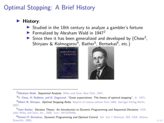 9/43
Optimal Stopping: A Brief History
I History:
I Studied in the 18th century to analyze a gambler’s fortune
I Formalized by Abraham Wald in 19472
I Since then it has been generalized and developed by (Chow3
,
Shiryaev & Kolmogorov4
, Bather5
, Bertsekas6
, etc.)
2
Abraham Wald. Sequential Analysis. Wiley and Sons, New York, 1947.
3
Y. Chow, H. Robbins, and D. Siegmund. “Great expectations: The theory of optimal stopping”. In: 1971.
4
Albert N. Shirayev. Optimal Stopping Rules. Reprint of russian edition from 1969. Springer-Verlag Berlin,
2007.
5
John Bather. Decision Theory: An Introduction to Dynamic Programming and Sequential Decisions. USA:
John Wiley and Sons, Inc., 2000. isbn: 0471976490.
6
Dimitri P. Bertsekas. Dynamic Programming and Optimal Control. 3rd. Vol. I. Belmont, MA, USA: Athena
Scientific, 2005.
 