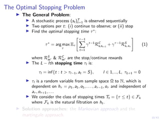 10/43
The Optimal Stopping Problem
I The General Problem:
I A stochastic process (st)T
t=1 is observed sequentially
I Two options per t: (i) continue to observe; or (ii) stop
I Find the optimal stopping time τ∗
:
τ∗
= arg max
τ
Eτ
" τ−1
X
t=1
γt−1
RC
st st+1
+ γτ−1
RS
sτ sτ
#
(1)
where RS
ss0 & RC
ss0 are the stop/continue rewards
I The L − lth stopping time τl is:
τl = inf{t : t > τl−1, at = S}, l ∈ 1, .., L, τL+1 = 0
I τl is a random variable from sample space Ω to N, which is
dependent on hτ = ρ1, a1, o1, . . . , aτ−1, oτ and independent of
aτ , oτ+1, . . .
I We consider the class of stopping times Tt = {τ ≤ t} ∈ Fk
where Fk is the natural filtration on ht.
I Solution approaches: the Markovian approach and the
martingale approach.
 