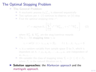 10/43
The Optimal Stopping Problem
I The General Problem:
I A stochastic process (st)T
t=1 is observed sequentially
I Two options per t: (i) continue to observe; or (ii) stop
I Find the optimal stopping time τ∗
:
τ∗
= arg max
τ
Eτ
" τ−1
X
t=1
γt−1
RC
st st+1
+ γτ−1
RS
sτ sτ
#
(2)
where RS
ss0 & RC
ss0 are the stop/continue rewards
I The L − lth stopping time τl is:
τl = inf{t : t > τl−1, at = S}, l ∈ 1, .., L, τL+1 = 0
I τl is a random variable from sample space Ω to N, which is
dependent on hτ = ρ1, a1, o1, . . . , aτ−1, oτ and independent of
aτ , oτ+1, . . .
I We consider the class of stopping times Tt = {τ ≤ t} ∈ Fk
where Fk is the natural filtration on ht.
I Solution approaches: the Markovian approach and the
martingale approach.
 