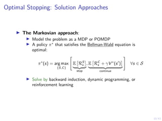 10/43
Optimal Stopping: Solution Approaches
I The Markovian approach:
I Model the problem as a MDP or POMDP
I A policy π∗
that satisfies the Bellman-Wald equation is
optimal:
π∗
(s) = arg max
{S,C}
"
E

RS
s

| {z }
stop
, E

RC
s + γV ∗
(s0
)

| {z }
continue
#
∀s ∈ S
I Solve by backward induction, dynamic programming, or
reinforcement learning
 