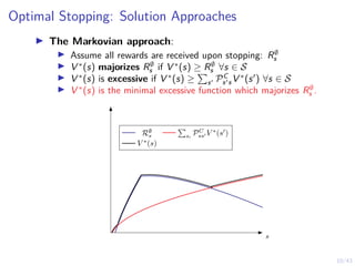 10/43
Optimal Stopping: Solution Approaches
I The Markovian approach:
I Assume all rewards are received upon stopping: R∅
s
I V ∗
(s) majorizes R∅
s if V ∗
(s) ≥ R∅
s ∀s ∈ S
I V ∗
(s) is excessive if V ∗
(s) ≥
P
s0 PC
s0sV ∗
(s0
) ∀s ∈ S
I V ∗
(s) is the minimal excessive function which majorizes R∅
s .
s
R∅
s
P
s0
PC
ss0 V ∗
(s0
)
V ∗
(s)
 