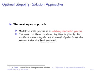 10/43
Optimal Stopping: Solution Approaches
I The martingale approach:
I Model the state process as an arbitrary stochastic process
I The reward of the optimal stopping time is given by the
smallest supermartingale that stochastically dominates the
process, called the Snell envelope7
.
7
J. L. Snell. “Applications of martingale system theorems”. In: Transactions of the American Mathematical
Society 73 (1952), pp. 293–312.
 