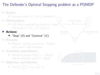 11/43
The Defender’s Optimal Stopping problem as a POMDP
I States:
I Intrusion state st ∈ {0, 1}, terminal ∅.
I Observations:
I IDS Alerts weighted by priority ot, stops
remaining lt ∈ {1, .., L}, f (ot|st)
I Actions:
I “Stop” (S) and “Continue” (C)
I Rewards:
I Reward: security and service. Penalty:
false alarms and intrusions
I Transition probabilities:
I Bernoulli process (Qt)T
t=1 ∼ Ber(p)
defines intrusion start It ∼ Ge(p)
I Objective and Horizon:
I max Eπ
hPT∅
t=1 r(st, at)
i
, T∅
0 1
∅
t ≥ 1
lt  0
t ≥ 2
lt  0
intrusion starts
Qt = 1
final stop
lt = 0
intrusion prevented
lt = 0
5 10 15 20 25
intrusion start time t
0.0
0.5
1.0
CDF
I
t
(t)
It ∼ Ge(p = 0.2)
 