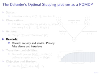 11/43
The Defender’s Optimal Stopping problem as a POMDP
I States:
I Intrusion state st ∈ {0, 1}, terminal ∅.
I Observations:
I IDS Alerts weighted by priority ot, stops
remaining lt ∈ {1, .., L}, f (ot|st)
I Actions:
I “Stop” (S) and “Continue” (C)
I Rewards:
I Reward: security and service. Penalty:
false alarms and intrusions
I Transition probabilities:
I Bernoulli process (Qt)T
t=1 ∼ Ber(p)
defines intrusion start It ∼ Ge(p)
I Objective and Horizon:
I max Eπ
hPT∅
t=1 r(st, at)
i
, T∅
0 1
∅
t ≥ 1
lt  0
t ≥ 2
lt  0
intrusion starts
Qt = 1
final stop
lt = 0
intrusion prevented
lt = 0
5 10 15 20 25
intrusion start time t
0.0
0.5
1.0
CDF
I
t
(t)
It ∼ Ge(p = 0.2)
 