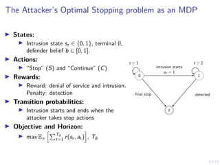 12/43
The Attacker’s Optimal Stopping problem as an MDP
I States:
I Intrusion state st ∈ {0, 1}, terminal ∅,
defender belief b ∈ [0, 1].
I Actions:
I “Stop” (S) and “Continue” (C)
I Rewards:
I Reward: denial of service and intrusion.
Penalty: detection
I Transition probabilities:
I Intrusion starts and ends when the
attacker takes stop actions
I Objective and Horizon:
I max Eπ
hPT∅
t=1 r(st, at)
i
, T∅
0 1
∅
t ≥ 1 t ≥ 2
intrusion starts
at = 1
final stop detected
 