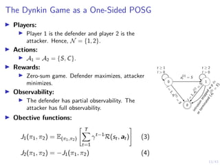 13/43
The Dynkin Game as a One-Sided POSG
I Players:
I Player 1 is the defender and player 2 is the
attacker. Hence, N = {1, 2}.
I Actions:
I A1 = A2 = {S, C}.
I Rewards:
I Zero-sum game. Defender maximizes, attacker
minimizes.
I Observability:
I The defender has partial observability. The
attacker has full observability.
I Obective functions:
J1(π1, π2) = E(π1,π2)
 T
X
t=1
γt−1
R(st, at)
#
(3)
J2(π1, π2) = −J1(π1, π2) (4)
0 1
∅
t ≥ 1
l  0
t ≥ 2
l  0
a
(2)
t = S
l
=
1
,
a
(
1
)
t
=
S
l
=
1
,
a
(
1
)
t
=
S
i
n
t
r
u
s
i
o
n
s
t
o
p
p
e
d
w
.
p
φ
l
o
r
t
e
r
m
i
n
a
t
e
d
(
a
(
2
)
t
=
S
)
 