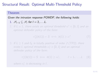 15/43
Structural Result: Optimal Multi-Threshold Policy
Theorem
Given the intrusion response POMDP, the following holds:
1. Sl−1 ⊆ Sl for l = 2, . . . L.
2. If L = 1, there exists an optimal threshold α∗ ∈ [0, 1] and an
optimal defender policy of the form:
π∗
L(b(1)) = S ⇐⇒ b(1) ≥ α∗
(7)
3. If L ≥ 1 and fX is totally positive of order 2 (TP2), there
exists L optimal thresholds α∗
l ∈ [0, 1] and an optimal
defender policy of the form:
π∗
l (b(1)) = S ⇐⇒ b(1) ≥ α∗
l , l = 1, . . . , L (8)
where α∗
l is decreasing in l.
 