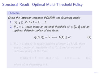 15/43
Structural Result: Optimal Multi-Threshold Policy
Theorem
Given the intrusion response POMDP, the following holds:
1. Sl−1 ⊆ Sl for l = 2, . . . L.
2. If L = 1, there exists an optimal threshold α∗ ∈ [0, 1] and an
optimal defender policy of the form:
π∗
L(b(1)) = S ⇐⇒ b(1) ≥ α∗
(9)
3. If L ≥ 1 and fX is totally positive of order 2 (TP2), there
exists L optimal thresholds α∗
l ∈ [0, 1] and an optimal
defender policy of the form:
π∗
l (b(1)) = S ⇐⇒ b(1) ≥ α∗
l , l = 1, . . . , L (10)
where α∗
l is decreasing in l.
 