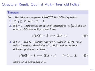 15/43
Structural Result: Optimal Multi-Threshold Policy
Theorem
Given the intrusion response POMDP, the following holds:
1. Sl−1 ⊆ Sl for l = 2, . . . L.
2. If L = 1, there exists an optimal threshold α∗ ∈ [0, 1] and an
optimal defender policy of the form:
π∗
L(b(1)) = S ⇐⇒ b(1) ≥ α∗
(11)
3. If L ≥ 1 and fX is totally positive of order 2 (TP2), there
exists L optimal thresholds α∗
l ∈ [0, 1] and an optimal
defender policy of the form:
π∗
l (b(1)) = S ⇐⇒ b(1) ≥ α∗
l , l = 1, . . . , L (12)
where α∗
l is decreasing in l.
 