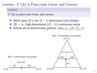 17/43
Lemma: V ∗
(b) is Piece-wise Linear and Convex
Lemma
V ∗(b) is piece-wise linear and convex.
I Belief space B is the |S − 1| dimensional unit simplex.
I |B| = ∞, high-dimensional (|S − 1|) continuous vector
I Infinite set of deterministic policies: maxπ:B→A Eπ
 P
t rt

B(3): 2-dimensional unit-simplex
0.25 0.55
0.2
(1, 0, 0) (0, 1, 0)
(0, 0, 1)
(0.25, 0.55, 0.2)
B(2): 1-dimensional unit-simplex
(1, 0) (0, 1)
0.4 0.6
(0.4, 0.6)
 