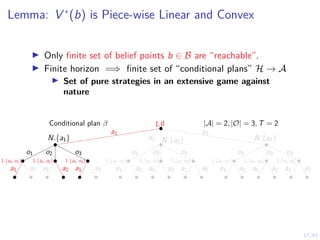 17/43
Lemma: V ∗
(b) is Piece-wise Linear and Convex
I Only finite set of belief points b ∈ B are “reachable”.
I Finite horizon =⇒ finite set of “conditional plans” H → A
I Set of pure strategies in an extensive game against
nature
N.{a1} N.{a2} N.{a3}
1.{a1, o1} 1.{a1, o2} 1.{a1, o3} 1.{a3, o3}
1.{a3, o2}
1.{a3, o1}
1.{a2, o1} 1.{a2, o2} 1.{a2, o3}
1.∅ |A| = 2, |O| = 3, T = 2
Conditional plan β
a1
a2
a3
o1 o2 o3 o1 o2 o3 o3
o2
o1
a1 a2 a1 a2 a1 a2 a1 a2 a1 a2 a1 a2 a2
a1
a2
a1
a2
a1
 