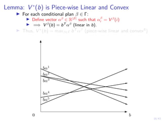 18/43
Lemma: V ∗
(b) is Piece-wise Linear and Convex
I For each conditional plan β ∈ Γ:
I Define vector αβ
∈ R|S|
such that αβ
i = V β
(i)
I =⇒ V β
(b) = bT
αβ
(linear in b).
I Thus, V ∗(b) = maxβ∈Γ bT αβ (piece-wise linear and convex8)
b
bα1
bα2
bα3
bα4
bα5
0
 