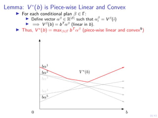 18/43
Lemma: V ∗
(b) is Piece-wise Linear and Convex
I For each conditional plan β ∈ Γ:
I Define vector αβ
∈ R|S|
such that αβ
i = V β
(i)
I =⇒ V β
(b) = bT
αβ
(linear in b).
I Thus, V ∗(b) = maxβ∈Γ bT αβ (piece-wise linear and convex9)
b
V ∗
(b)
bα1
bα2
bα3
bα4
bα5
0
 