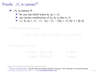 19/43
Proofs: S1 is convex10
I S1 is convex if:
I for any two belief states b1, b2 ∈ S1
I any convex combination of b1, b2 is also in S1
I i.e. b1, b2 ∈ S1 =⇒ λb1 + (1 − λ)b2 ∈ S1 for λ ∈ [0, 1].
I Since V ∗(b) is convex:
V ∗
(λb1 + (1 − λ)b2) ≤ λV ∗
(b1) + (1 − λ)V (b2)
I Since b1, b2 ∈ S1:
V ∗
(b1) = Q∗
(b1, S) S=stop
V ∗
(b2) = Q∗
(b2, S) S=stop
10
Vikram Krishnamurthy. Partially Observed Markov Decision Processes: From Filtering to Controlled Sensing.
Cambridge University Press, 2016. doi: 10.1017/CBO9781316471104.
 