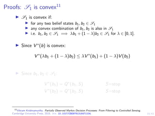 19/43
Proofs: S1 is convex11
I S1 is convex if:
I for any two belief states b1, b2 ∈ S1
I any convex combination of b1, b2 is also in S1
I i.e. b1, b2 ∈ S1 =⇒ λb1 + (1 − λ)b2 ∈ S1 for λ ∈ [0, 1].
I Since V ∗(b) is convex:
V ∗
(λb1 + (1 − λ)b2) ≤ λV ∗
(b1) + (1 − λ)V (b2)
I Since b1, b2 ∈ S1:
V ∗
(b1) = Q∗
(b1, S) S=stop
V ∗
(b2) = Q∗
(b2, S) S=stop
11
Vikram Krishnamurthy. Partially Observed Markov Decision Processes: From Filtering to Controlled Sensing.
Cambridge University Press, 2016. doi: 10.1017/CBO9781316471104.
 