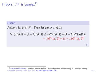 20/43
Proofs: S1 is convex13
Proof.
Assume b1, b2 ∈ S1. Then for any λ ∈ [0, 1]:
V ∗
λb1(1) + (1 − λ)b2(1)

≤ λV ∗
b1(1)) + (1 − λ)V ∗
(b2(1)

= λQ∗
(b1, S) + (1 − λ)Q∗
(b2, S)
13
Vikram Krishnamurthy. Partially Observed Markov Decision Processes: From Filtering to Controlled Sensing.
Cambridge University Press, 2016. doi: 10.1017/CBO9781316471104.
 
