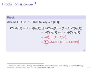 20/43
Proofs: S1 is convex14
Proof.
Assume b1, b2 ∈ S1. Then for any λ ∈ [0, 1]:
V ∗
λb1(1) + (1 − λ)b2(1)

≤ λV ∗
b1(1)) + (1 − λ)V ∗
(b2(1)

= λQ∗
(b1, S) + (1 − λ)Q∗
(b2, S)
= λR∅
b1
+ (1 − λ)R∅
b2
=
X
s
(λb1(s) + (1 − λ)b2(s))R∅
s
14
Vikram Krishnamurthy. Partially Observed Markov Decision Processes: From Filtering to Controlled Sensing.
Cambridge University Press, 2016. doi: 10.1017/CBO9781316471104.
 