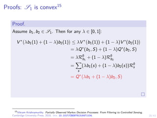 20/43
Proofs: S1 is convex15
Proof.
Assume b1, b2 ∈ S1. Then for any λ ∈ [0, 1]:
V ∗
λb1(1) + (1 − λ)b2(1)

≤ λV ∗
b1(1)) + (1 − λ)V ∗
(b2(1)

= λQ∗
(b1, S) + (1 − λ)Q∗
(b2, S)
= λR∅
b1
+ (1 − λ)R∅
b2
=
X
s
(λb1(s) + (1 − λ)b2(s))R∅
s
= Q∗
λb1 + (1 − λ)b2, S

15
Vikram Krishnamurthy. Partially Observed Markov Decision Processes: From Filtering to Controlled Sensing.
Cambridge University Press, 2016. doi: 10.1017/CBO9781316471104.
 