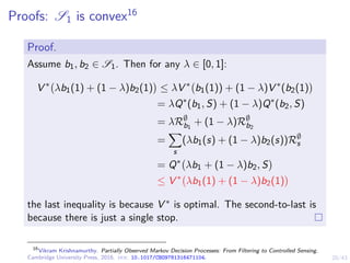 20/43
Proofs: S1 is convex16
Proof.
Assume b1, b2 ∈ S1. Then for any λ ∈ [0, 1]:
V ∗
λb1(1) + (1 − λ)b2(1)

≤ λV ∗
b1(1)) + (1 − λ)V ∗
(b2(1)

= λQ∗
(b1, S) + (1 − λ)Q∗
(b2, S)
= λR∅
b1
+ (1 − λ)R∅
b2
=
X
s
(λb1(s) + (1 − λ)b2(s))R∅
s
= Q∗
λb1 + (1 − λ)b2, S

≤ V ∗
λb1(1) + (1 − λ)b2(1)

the last inequality is because V ∗ is optimal. The second-to-last is
because there is just a single stop.
16
Vikram Krishnamurthy. Partially Observed Markov Decision Processes: From Filtering to Controlled Sensing.
Cambridge University Press, 2016. doi: 10.1017/CBO9781316471104.
 