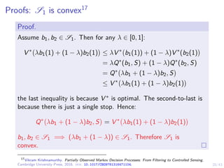 20/43
Proofs: S1 is convex17
Proof.
Assume b1, b2 ∈ S1. Then for any λ ∈ [0, 1]:
V ∗
λb1(1) + (1 − λ)b2(1)

≤ λV ∗
b1(1)) + (1 − λ)V ∗
(b2(1)

= λQ∗
(b1, S) + (1 − λ)Q∗
(b2, S)
= Q∗
λb1 + (1 − λ)b2, S

≤ V ∗
λb1(1) + (1 − λ)b2(1)

the last inequality is because V ∗ is optimal. The second-to-last is
because there is just a single stop. Hence:
Q∗
λb1 + (1 − λ)b2, S

= V ∗
λb1(1) + (1 − λ)b2(1)

b1, b2 ∈ S1 =⇒ (λb1 + (1 − λ)) ∈ S1. Therefore S1 is
convex.
17
Vikram Krishnamurthy. Partially Observed Markov Decision Processes: From Filtering to Controlled Sensing.
Cambridge University Press, 2016. doi: 10.1017/CBO9781316471104.
 
