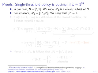 21/43
Proofs: Single-threshold policy is optimal if L = 119
I In our case, B = [0, 1]. We know S1 is a convex subset of B.
I Consequence, S1 = [α∗, β∗]. We show that β∗ = 1.
I If b(1) = 1, using our definition of the reward function, the
Bellman equation states:
π∗
(1) ∈ arg max
{S,C}

150 + V ∗
(∅)
| {z }
a=S
, −90 +
X
o∈O
Z(o, 1, C)V ∗
bo
C (1)

| {z }
a=C
#
= arg max
{S,C}

150
|{z}
a=S
, −90 + V ∗
(1)
| {z }
a=C
#
= S i.e π∗
(1) =Stop
I Hence 1 ∈ S1. It follows that S1 = [α∗, 1] and:
π∗
b(1)

=
(
S if b(1) ≥ α∗
C otherwise
19
Kim Hammar and Rolf Stadler. “Learning Intrusion Prevention Policies through Optimal Stopping”. In:
International Conference on Network and Service Management (CNSM 2021).
http://dl.ifip.org/db/conf/cnsm/cnsm2021/1570732932.pdf. Izmir, Turkey, 2021.
 