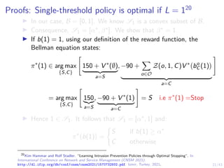 21/43
Proofs: Single-threshold policy is optimal if L = 120
I In our case, B = [0, 1]. We know S1 is a convex subset of B.
I Consequence, S1 = [α∗, β∗]. We show that β∗ = 1.
I If b(1) = 1, using our definition of the reward function, the
Bellman equation states:
π∗
(1) ∈ arg max
{S,C}

150 + V ∗
(∅)
| {z }
a=S
, −90 +
X
o∈O
Z(o, 1, C)V ∗
bo
C (1)

| {z }
a=C
#
= arg max
{S,C}

150
|{z}
a=S
, −90 + V ∗
(1)
| {z }
a=C
#
= S i.e π∗
(1) =Stop
I Hence 1 ∈ S1. It follows that S1 = [α∗, 1] and:
π∗
b(1)

=
(
S if b(1) ≥ α∗
C otherwise
20
Kim Hammar and Rolf Stadler. “Learning Intrusion Prevention Policies through Optimal Stopping”. In:
International Conference on Network and Service Management (CNSM 2021).
http://dl.ifip.org/db/conf/cnsm/cnsm2021/1570732932.pdf. Izmir, Turkey, 2021.
 