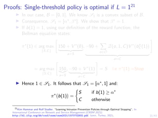 21/43
Proofs: Single-threshold policy is optimal if L = 121
I In our case, B = [0, 1]. We know S1 is a convex subset of B.
I Consequence, S1 = [α∗, β∗]. We show that β∗ = 1.
I If b(1) = 1, using our definition of the reward function, the
Bellman equation states:
π∗
(1) ∈ arg max
{S,C}

150 + V ∗
(∅)
| {z }
a=S
, −90 +
X
o∈O
Z(o, 1, C)V ∗
bo
C (1)

| {z }
a=C
#
= arg max
{S,C}

150
|{z}
a=S
, −90 + V ∗
(1)
| {z }
a=C
#
= S i.e π∗
(1) =Stop
I Hence 1 ∈ S1. It follows that S1 = [α∗, 1] and:
π∗
b(1)

=
(
S if b(1) ≥ α∗
C otherwise
21
Kim Hammar and Rolf Stadler. “Learning Intrusion Prevention Policies through Optimal Stopping”. In:
International Conference on Network and Service Management (CNSM 2021).
http://dl.ifip.org/db/conf/cnsm/cnsm2021/1570732932.pdf. Izmir, Turkey, 2021.
 