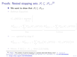 23/43
Proofs: Nested stopping sets Sl ⊆ S1+l
22
I We want to show that Sl ⊆ S1+l
I Bellman Equation:
π∗
l−1(b(1)) ∈ arg max
{S,C}

RS
b(1),l−1 +
X
o
Po
b(1)V ∗
l−2 bo
(1)

| {z }
Stop
, RC
b(1),l−1 +
X
o
Po
b(1)V ∗
l−1 bo
(1)

| {z }
Continue
#
I =⇒ optimal to stop if:
RS
b(1),l−1 − RC
b(1),l−1 ≥
X
o
Po
b(1)

V ∗
l−1 bo
(1)

− V ∗
l−2 bo
(1)

13
I Hence, if b(1) ∈ Sl−1, then (13) holds.
22
T. Nakai. “The problem of optimal stopping in a partially observable Markov chain”. In: Journal of
Optimization Theory and Applications 45.3 (1985), pp. 425–442. issn: 1573-2878. doi: 10.1007/BF00938445.
url: https://doi.org/10.1007/BF00938445.
 