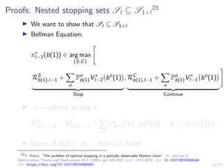 23/43
Proofs: Nested stopping sets Sl ⊆ S1+l
23
I We want to show that Sl ⊆ S1+l
I Bellman Equation:
π∗
l−1(b(1)) ∈ arg max
{S,C}

RS
b(1),l−1 +
X
o
Po
b(1)V ∗
l−2 bo
(1)

| {z }
Stop
, RC
b(1),l−1 +
X
o
Po
b(1)V ∗
l−1 bo
(1)

| {z }
Continue
#
I =⇒ optimal to stop if:
RS
b(1),l−1 − RC
b(1),l−1 ≥
X
o
Po
b(1)

V ∗
l−1 bo
(1)

− V ∗
l−2 bo
(1)

13
I Hence, if b(1) ∈ Sl−1, then (13) holds.
23
T. Nakai. “The problem of optimal stopping in a partially observable Markov chain”. In: Journal of
Optimization Theory and Applications 45.3 (1985), pp. 425–442. issn: 1573-2878. doi: 10.1007/BF00938445.
url: https://doi.org/10.1007/BF00938445.
 