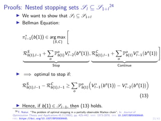 23/43
Proofs: Nested stopping sets Sl ⊆ S1+l
24
I We want to show that Sl ⊆ S1+l
I Bellman Equation:
π∗
l−1(b(1)) ∈ arg max
{S,C}

RS
b(1),l−1 +
X
o
Po
b(1)V ∗
l−2 bo
(1)

| {z }
Stop
, RC
b(1),l−1 +
X
o
Po
b(1)V ∗
l−1 bo
(1)

| {z }
Continue
#
I =⇒ optimal to stop if:
RS
b(1),l−1 − RC
b(1),l−1 ≥
X
o
Po
b(1)

V ∗
l−1 bo
(1)

− V ∗
l−2 bo
(1)

(13)
I Hence, if b(1) ∈ Sl−1, then (13) holds.
24
T. Nakai. “The problem of optimal stopping in a partially observable Markov chain”. In: Journal of
Optimization Theory and Applications 45.3 (1985), pp. 425–442. issn: 1573-2878. doi: 10.1007/BF00938445.
url: https://doi.org/10.1007/BF00938445.
 