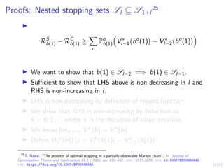 23/43
Proofs: Nested stopping sets Sl ⊆ S1+l
25
I
RS
b(1) − RC
b(1) ≥
X
o
Po
b(1)

V ∗
l−1 bo
(1)

− V ∗
l−2 bo
(1)

I We want to show that b(1) ∈ Sl−2 =⇒ b(1) ∈ Sl−1.
I Sufficient to show that LHS above is non-decreasing in l and
RHS is non-increasing in l.
I LHS is non-decreasing by definition of reward function.
I We show that RHS is non-increasing by induction on
k = 0, 1 . . . where k is the iteration of value iteration.
I We know limk→∞ V k(b) = V ∗(b).
I Define W k
l b(1)

= V k
l b(1)

− V k
l−1 b(1)

25
T. Nakai. “The problem of optimal stopping in a partially observable Markov chain”. In: Journal of
Optimization Theory and Applications 45.3 (1985), pp. 425–442. issn: 1573-2878. doi: 10.1007/BF00938445.
url: https://doi.org/10.1007/BF00938445.
 