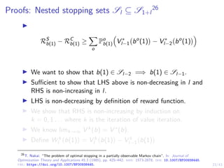 23/43
Proofs: Nested stopping sets Sl ⊆ S1+l
26
I
RS
b(1) − RC
b(1) ≥
X
o
Po
b(1)

V ∗
l−1 bo
(1)

− V ∗
l−2 bo
(1)

I We want to show that b(1) ∈ Sl−2 =⇒ b(1) ∈ Sl−1.
I Sufficient to show that LHS above is non-decreasing in l and
RHS is non-increasing in l.
I LHS is non-decreasing by definition of reward function.
I We show that RHS is non-increasing by induction on
k = 0, 1 . . . where k is the iteration of value iteration.
I We know limk→∞ V k(b) = V ∗(b).
I Define W k
l b(1)

= V k
l b(1)

− V k
l−1 b(1)

26
T. Nakai. “The problem of optimal stopping in a partially observable Markov chain”. In: Journal of
Optimization Theory and Applications 45.3 (1985), pp. 425–442. issn: 1573-2878. doi: 10.1007/BF00938445.
url: https://doi.org/10.1007/BF00938445.
 