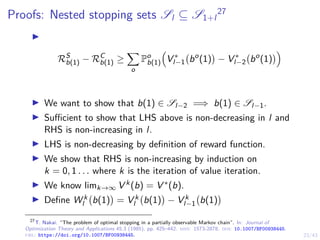 23/43
Proofs: Nested stopping sets Sl ⊆ S1+l
27
I
RS
b(1) − RC
b(1) ≥
X
o
Po
b(1)

V ∗
l−1 bo
(1)

− V ∗
l−2 bo
(1)

I We want to show that b(1) ∈ Sl−2 =⇒ b(1) ∈ Sl−1.
I Sufficient to show that LHS above is non-decreasing in l and
RHS is non-increasing in l.
I LHS is non-decreasing by definition of reward function.
I We show that RHS is non-increasing by induction on
k = 0, 1 . . . where k is the iteration of value iteration.
I We know limk→∞ V k(b) = V ∗(b).
I Define W k
l b(1)

= V k
l b(1)

− V k
l−1 b(1)

27
T. Nakai. “The problem of optimal stopping in a partially observable Markov chain”. In: Journal of
Optimization Theory and Applications 45.3 (1985), pp. 425–442. issn: 1573-2878. doi: 10.1007/BF00938445.
url: https://doi.org/10.1007/BF00938445.
 