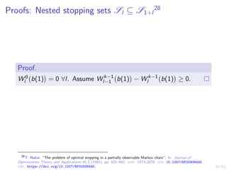 23/43
Proofs: Nested stopping sets Sl ⊆ S1+l
28
Proof.
W 0
l b(1)

= 0 ∀l. Assume W k−1
l−1 b(1)

− W k−1
l b(1)

≥ 0.
28
T. Nakai. “The problem of optimal stopping in a partially observable Markov chain”. In: Journal of
Optimization Theory and Applications 45.3 (1985), pp. 425–442. issn: 1573-2878. doi: 10.1007/BF00938445.
url: https://doi.org/10.1007/BF00938445.
 