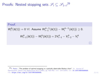23/43
Proofs: Nested stopping sets Sl ⊆ S1+l
29
Proof.
W 0
l b(1)

= 0 ∀l. Assume W k−1
l−1 b(1)

− W k−1
l b(1)

≥ 0.
W k
l−1 b(1)

− W k
l (b(1)) = 2V k
l−1 − V k
l−2 − V k
l
29
T. Nakai. “The problem of optimal stopping in a partially observable Markov chain”. In: Journal of
Optimization Theory and Applications 45.3 (1985), pp. 425–442. issn: 1573-2878. doi: 10.1007/BF00938445.
url: https://doi.org/10.1007/BF00938445.
 