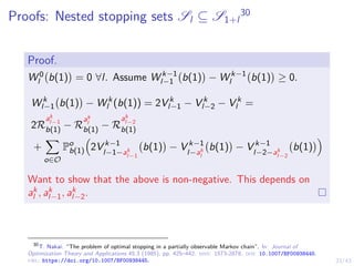 23/43
Proofs: Nested stopping sets Sl ⊆ S1+l
30
Proof.
W 0
l b(1)

= 0 ∀l. Assume W k−1
l−1 b(1)

− W k−1
l b(1)

≥ 0.
W k
l−1 b(1)

− W k
l (b(1)) = 2V k
l−1 − V k
l−2 − V k
l =
2R
ak
l−1
b(1) − R
ak
l
b(1) − R
ak
l−2
b(1)
+
X
o∈O
Po
b(1)

2V k−1
l−1−ak
l−1
b(1)

− V k−1
l−ak
l
b(1)

− V k−1
l−2−ak
l−2
b(1)

Want to show that the above is non-negative. This depends on
ak
l , ak
l−1, ak
l−2.
30
T. Nakai. “The problem of optimal stopping in a partially observable Markov chain”. In: Journal of
Optimization Theory and Applications 45.3 (1985), pp. 425–442. issn: 1573-2878. doi: 10.1007/BF00938445.
url: https://doi.org/10.1007/BF00938445.
 