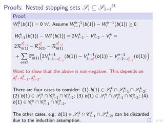 23/43
Proofs: Nested stopping sets Sl ⊆ S1+l
31
Proof.
W 0
l b(1)

= 0 ∀l. Assume W k−1
l−1 b(1)

− W k−1
l b(1)

≥ 0.
W k
l−1 b(1)

− W k
l (b(1)) = 2V k
l−1 − V k
l−2 − V k
l =
2R
ak
l−1
b(1) − R
ak
l
b(1) − R
ak
l−2
b(1)
+
X
o∈O
Po
b(1)

2V k−1
l−1−ak
l−1
b(1)

− V k−1
l−ak
l
b(1)

− V k−1
l−2−ak
l−2
b(1)

Want to show that the above is non-negative. This depends on
ak
l , ak
l−1, ak
l−2.
There are four cases to consider: (1) b(1) ∈ S k
l ∩ S k
l−1 ∩ S k
l−2;
(2) b(1) ∈ S k
l ∩ C k
l−1 ∩ C k
l−2; (3) b(1) ∈ S k
l ∩ S k
l−1 ∩ C k
l−2; (4)
b(1) ∈ C k
l ∩ C k
l−1 ∩ C k
l−2.
The other cases, e.g. b(1) ∈ S k
l ∩ C k
l−1 ∩ S k
l−2, can be discarded
due to the induction assumption.
 